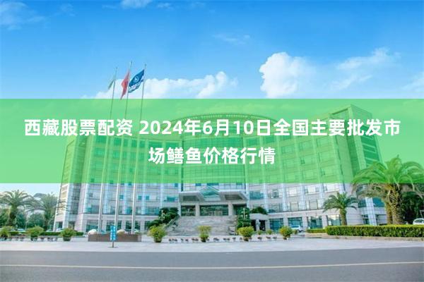 西藏股票配资 2024年6月10日全国主要批发市场鳝鱼价格行情