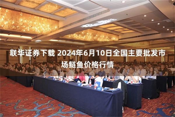 联华证券下载 2024年6月10日全国主要批发市场鲢鱼价格行情