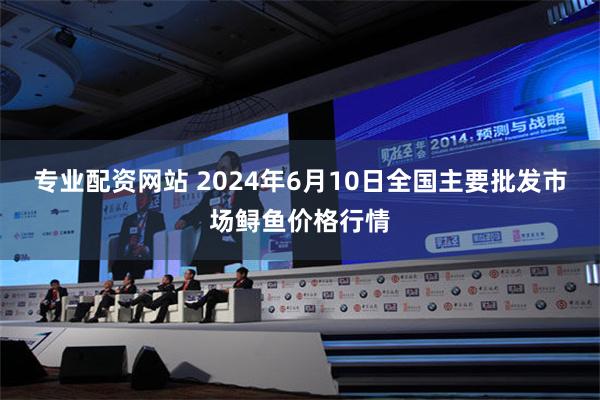 专业配资网站 2024年6月10日全国主要批发市场鲟鱼价格行情