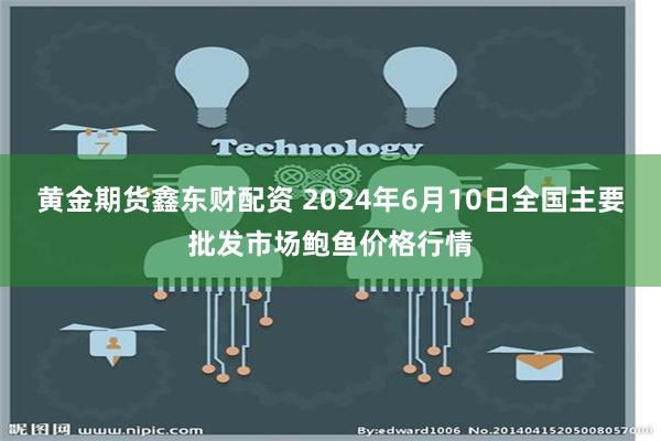 黄金期货鑫东财配资 2024年6月10日全国主要批发市场鲍鱼价格行情