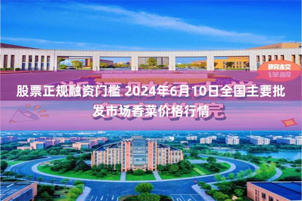 股票正规融资门槛 2024年6月10日全国主要批发市场香菜价格行情