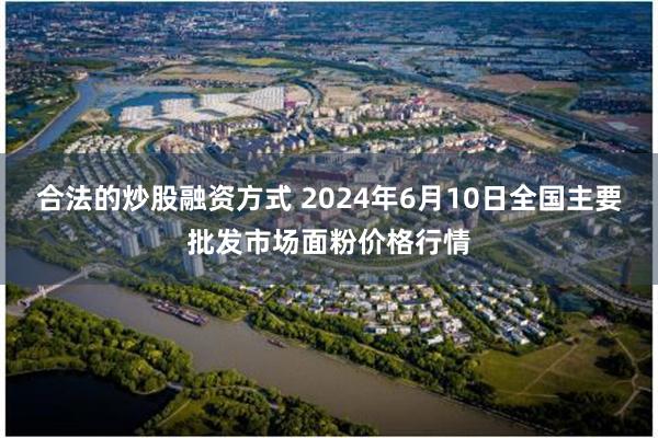 合法的炒股融资方式 2024年6月10日全国主要批发市场面粉价格行情