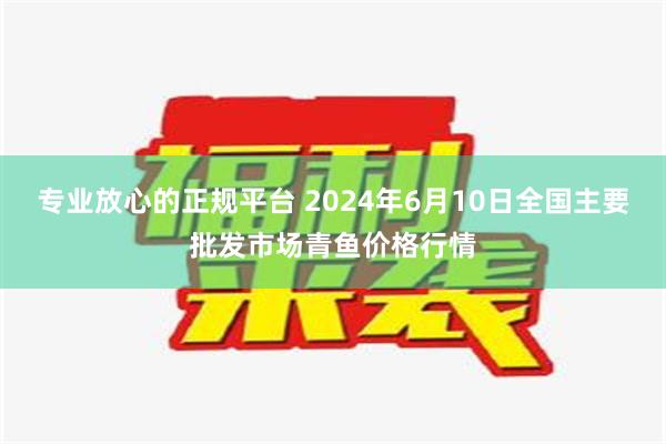 专业放心的正规平台 2024年6月10日全国主要批发市场青鱼价格行情