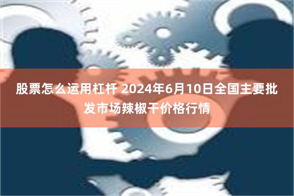 股票怎么运用杠杆 2024年6月10日全国主要批发市场辣椒干价格行情