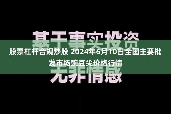 股票杠杆合规炒股 2024年6月10日全国主要批发市场豌豆尖价格行情