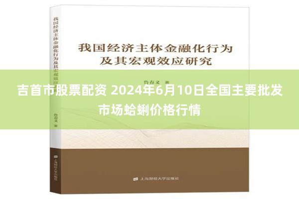 吉首市股票配资 2024年6月10日全国主要批发市场蛤蜊价格行情