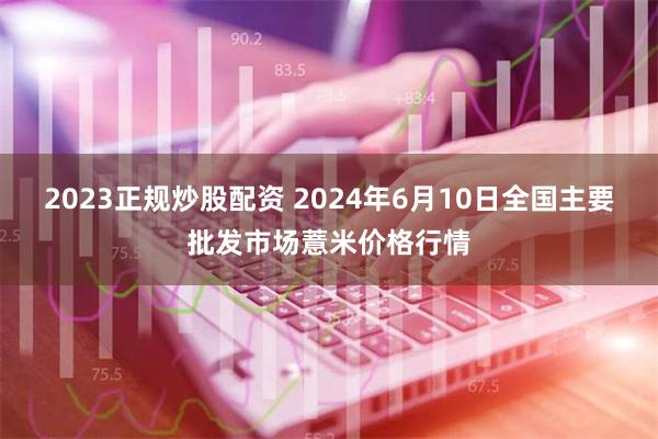 2023正规炒股配资 2024年6月10日全国主要批发市场薏米价格行情