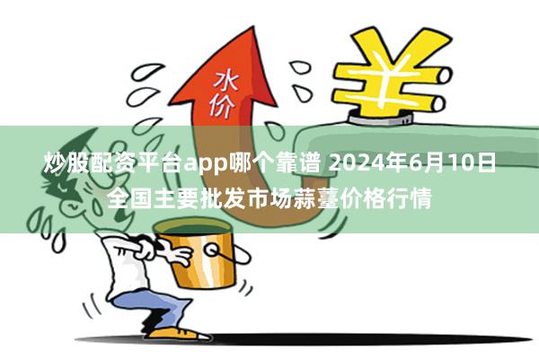 炒股配资平台app哪个靠谱 2024年6月10日全国主要批发市场蒜薹价格行情