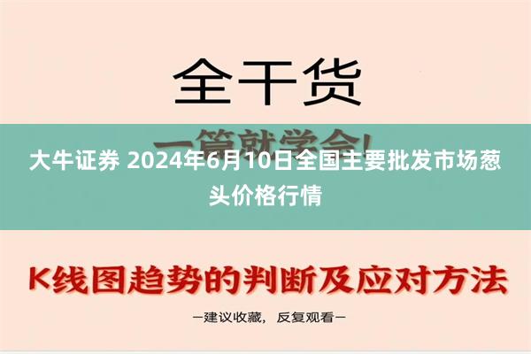 大牛证券 2024年6月10日全国主要批发市场葱头价格行情