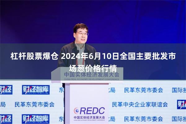 杠杆股票爆仓 2024年6月10日全国主要批发市场葱价格行情