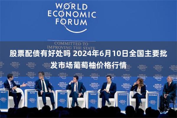 股票配债有好处吗 2024年6月10日全国主要批发市场葡萄柚价格行情