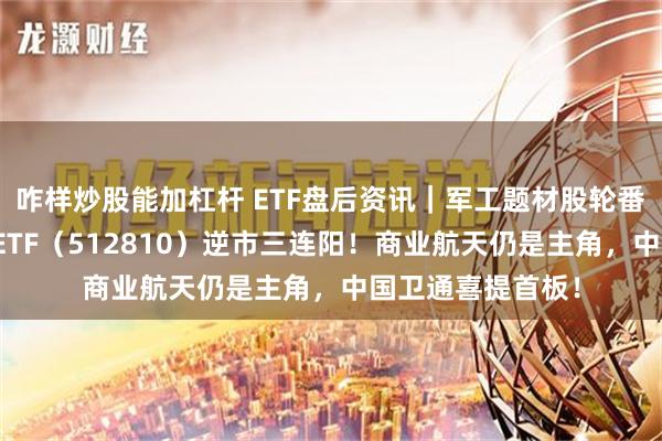 咋样炒股能加杠杆 ETF盘后资讯｜军工题材股轮番上阵，国防军工ETF（512810）逆市三连阳！商业航天仍是主角，中国卫通喜提首板！