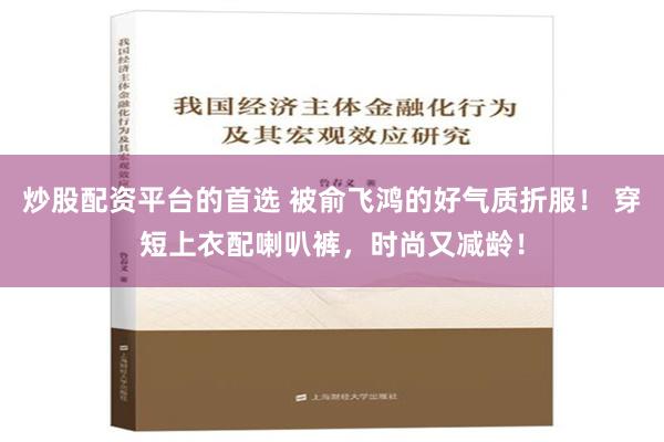 炒股配资平台的首选 被俞飞鸿的好气质折服！ 穿短上衣配喇叭裤，时尚又减龄！