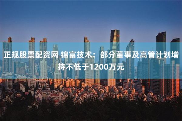 正规股票配资网 锦富技术：部分董事及高管计划增持不低于1200万元