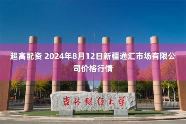 超高配资 2024年8月12日新疆通汇市场有限公司价格行情