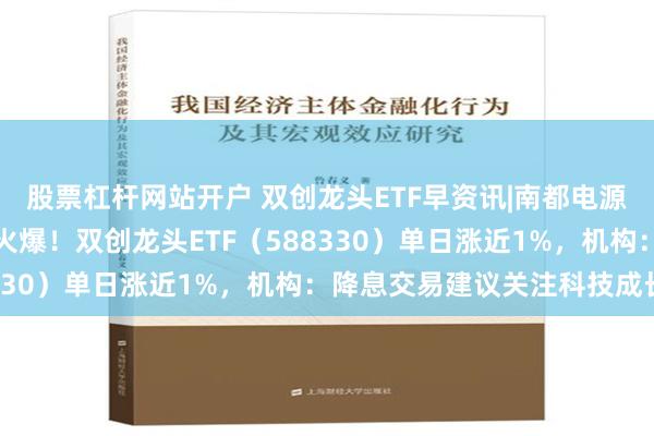 股票杠杆网站开户 双创龙头ETF早资讯|南都电源双重突破，固态电池再火爆！双创龙头ETF（588330）单日涨近1%，机构：降息交易建议关注科技成长