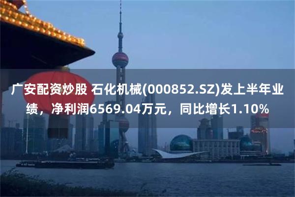 广安配资炒股 石化机械(000852.SZ)发上半年业绩，净利润6569.04万元，同比增长1.10%