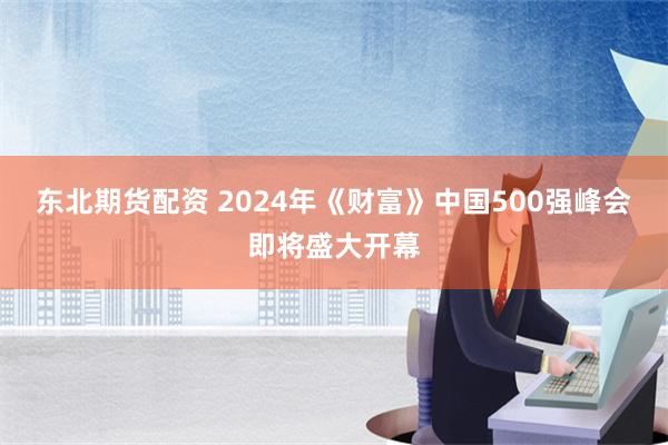 东北期货配资 2024年《财富》中国500强峰会即将盛大开幕