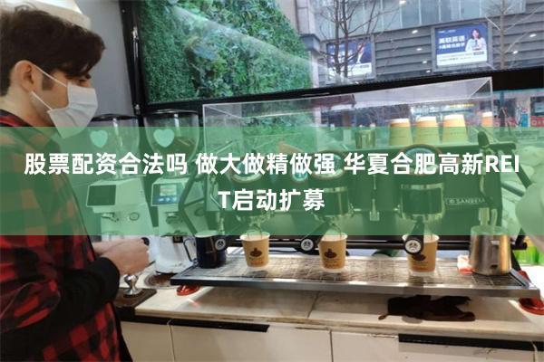 股票配资合法吗 做大做精做强 华夏合肥高新REIT启动扩募