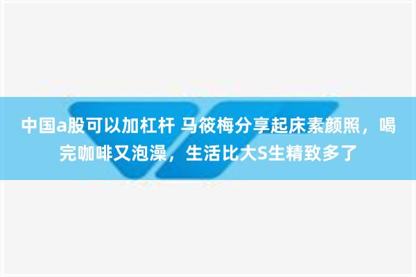 中国a股可以加杠杆 马筱梅分享起床素颜照，喝完咖啡又泡澡，生活比大S生精致多了