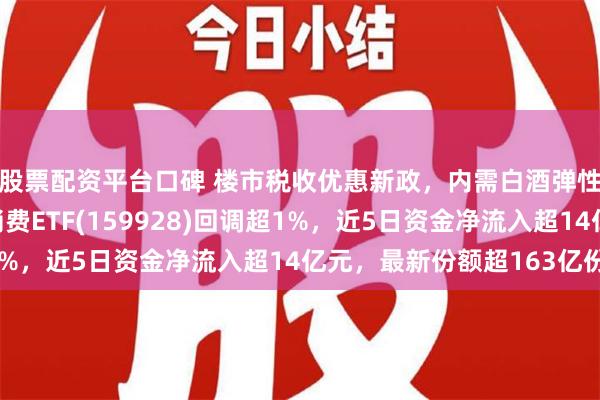 股票配资平台口碑 楼市税收优惠新政，内需白酒弹性凸显！规模最大的消费ETF(159928)回调超1%，近5日资金净流入超14亿元，最新份额超163亿份！