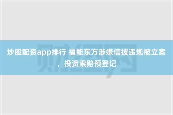 炒股配资app排行 福能东方涉嫌信披违规被立案，投资索赔预登记