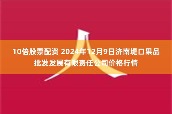 10倍股票配资 2024年12月9日济南堤口果品批发发展有限责任公司价格行情