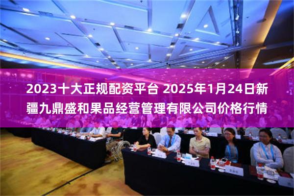 2023十大正规配资平台 2025年1月24日新疆九鼎盛和果品经营管理有限公司价格行情