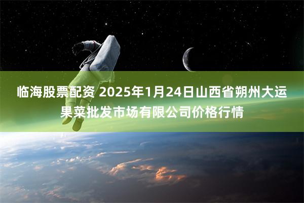 临海股票配资 2025年1月24日山西省朔州大运果菜批发市场有限公司价格行情