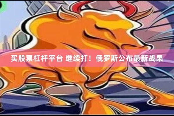 买股票杠杆平台 继续打！俄罗斯公布最新战果